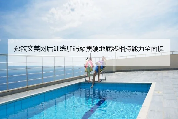 郑钦文美网后训练加码聚焦硬地底线相持能力全面提升