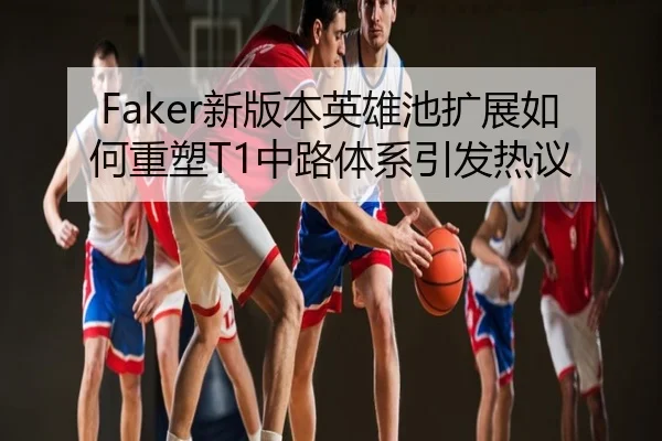Faker新版本英雄池扩展如何重塑T1中路体系引发热议