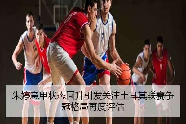 朱婷意甲状态回升引发关注土耳其联赛争冠格局再度评估