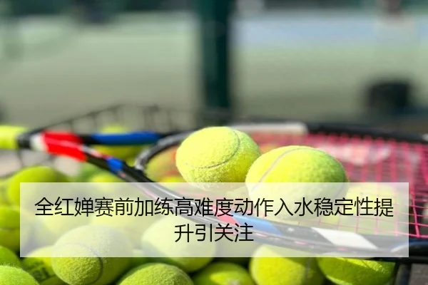 全红婵赛前加练高难度动作入水稳定性提升引关注