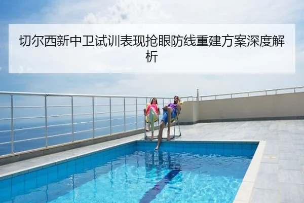 切尔西新中卫试训表现抢眼防线重建方案深度解析
