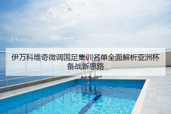 伊万科维奇微调国足集训名单全面解析亚洲杯备战新思路