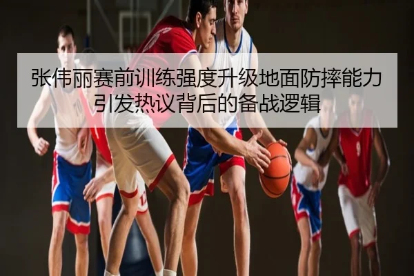 张伟丽赛前训练强度升级地面防摔能力引发热议背后的备战逻辑